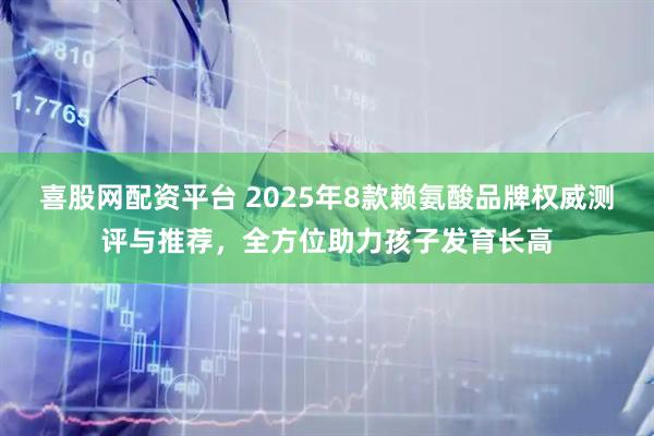喜股网配资平台 2025年8款赖氨酸品牌权威测评与推荐，全方位助力孩子发育长高