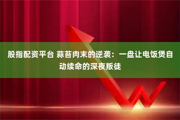 股指配资平台 蒜苔肉末的逆袭：一盘让电饭煲自动续命的深夜叛徒