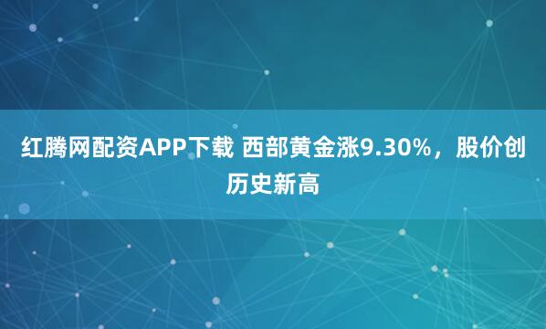 红腾网配资APP下载 西部黄金涨9.30%，股价创历史新高