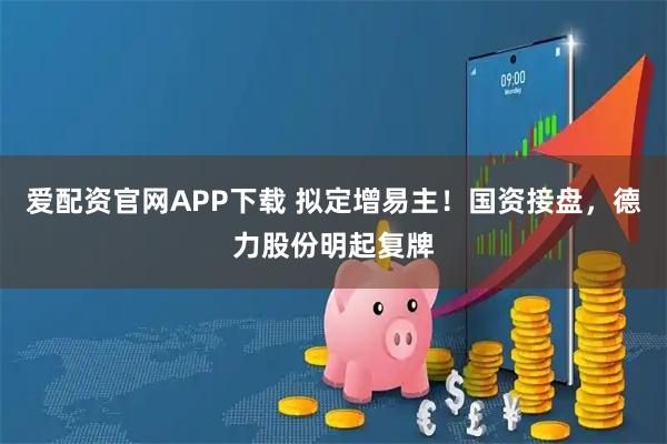 爱配资官网APP下载 拟定增易主！国资接盘，德力股份明起复牌