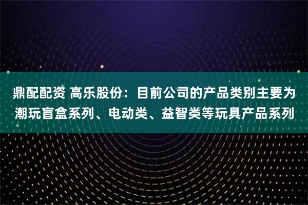 鼎配配资 高乐股份：目前公司的产品类别主要为潮玩盲盒系列、电动类、益智类等玩具产品系列