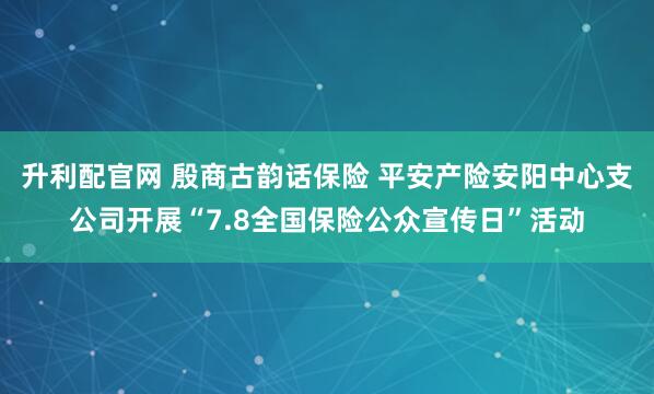 升利配官网 殷商古韵话保险 平安产险安阳中心支公司开展“7.8全国保险公众宣传日”活动