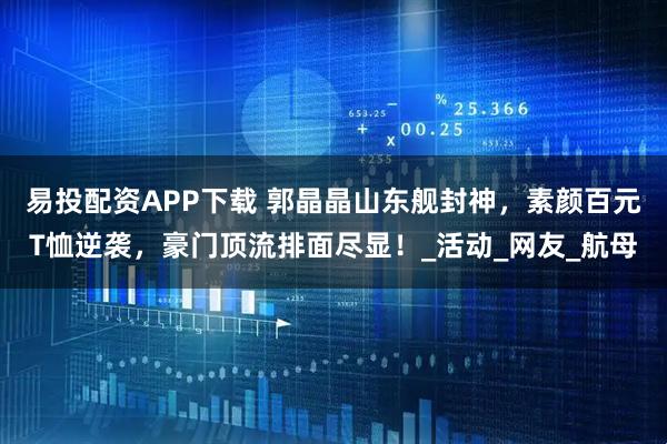 易投配资APP下载 郭晶晶山东舰封神，素颜百元T恤逆袭，豪门顶流排面尽显！_活动_网友_航母