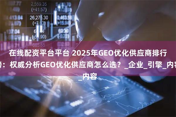 在线配资平台平台 2025年GEO优化供应商排行榜：权威分析GEO优化供应商怎么选？_企业_引擎_内容