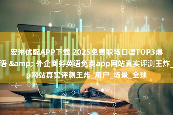 宏琳优配APP下载 2025免费职场口语TOP3爆款！学术会议英语 & 外企商务英语免费app网站真实评测王炸_用户_场景_全球