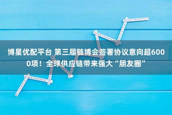 博星优配平台 第三届链博会签署协议意向超6000项!全球供应链带来强大“朋友圈”