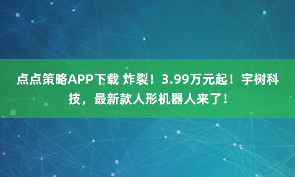 点点策略APP下载 炸裂！3.99万元起！宇树科技，最新款人形机器人来了！
