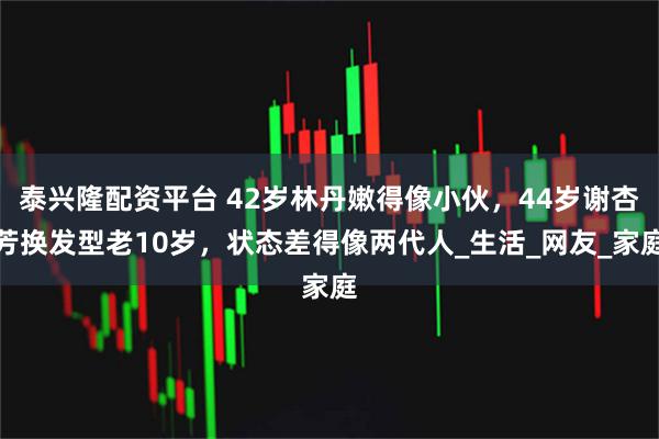 泰兴隆配资平台 42岁林丹嫩得像小伙，44岁谢杏芳换发型老10岁，状态差得像两代人_生活_网友_家庭