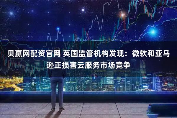 贝赢网配资官网 英国监管机构发现:微软和亚马逊正损害云服务市场竞争