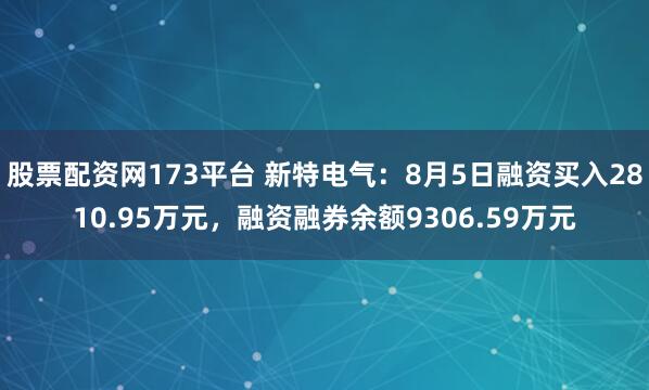 股票配资网173平台 新特电气：8月5日融资买入2810.95万元，融资融券余额9306.59万元