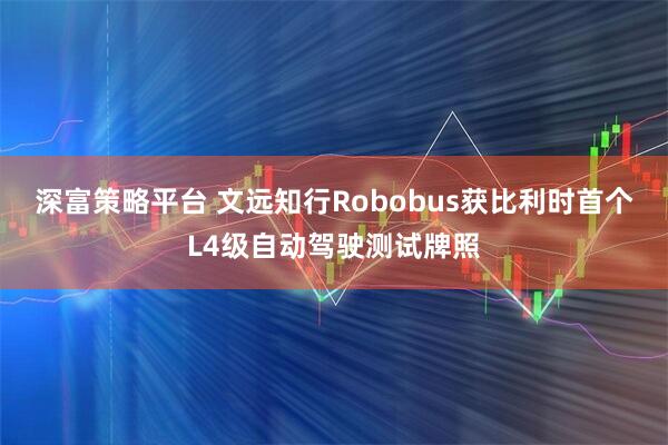 深富策略平台 文远知行Robobus获比利时首个L4级自动驾驶测试牌照