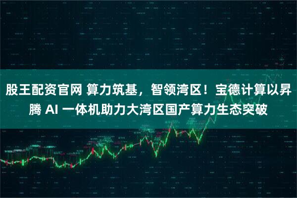 股王配资官网 算力筑基,智领湾区!宝德计算以昇腾 AI 一体机助力大湾区国产算力生态突破