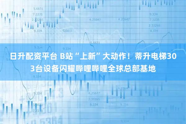 日升配资平台 B站“上新”大动作！蒂升电梯303台设备闪耀哔哩哔哩全球总部基地