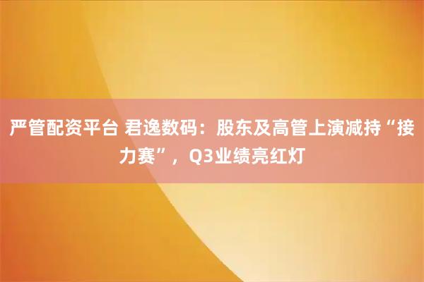严管配资平台 君逸数码：股东及高管上演减持“接力赛”，Q3业绩亮红灯