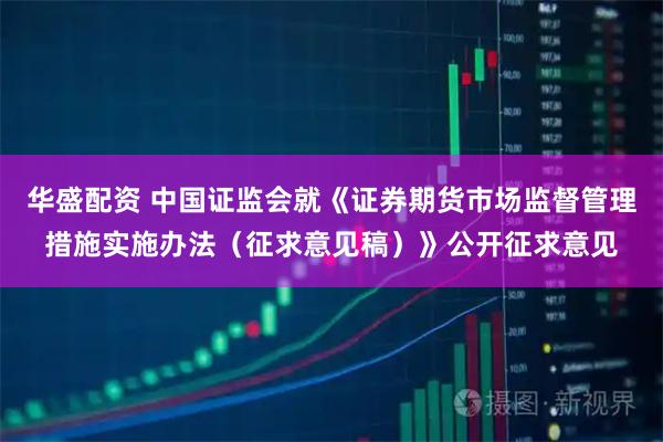 华盛配资 中国证监会就《证券期货市场监督管理措施实施办法（征求意见稿）》公开征求意见