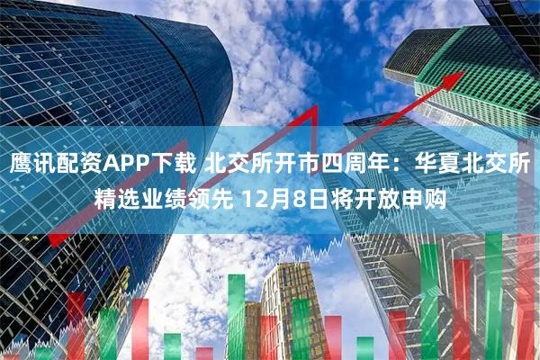 鹰讯配资APP下载 北交所开市四周年：华夏北交所精选业绩领先 12月8日将开放申购