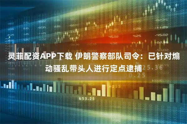 灵菲配资APP下载 伊朗警察部队司令：已针对煽动骚乱带头人进行定点逮捕