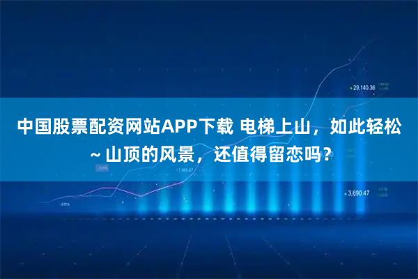 中国股票配资网站APP下载 电梯上山，如此轻松～山顶的风景，还值得留恋吗？
