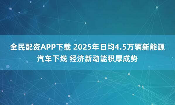 全民配资APP下载 2025年日均4.5万辆新能源汽车下线 经济新动能积厚成势