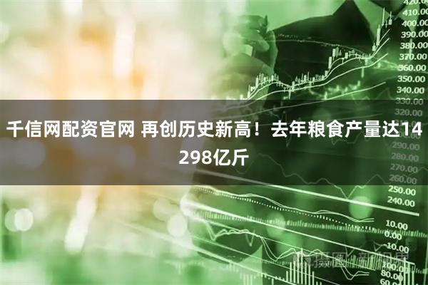 千信网配资官网 再创历史新高！去年粮食产量达14298亿斤