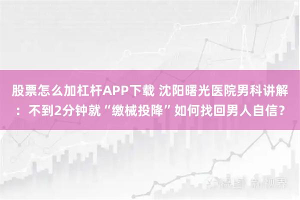 股票怎么加杠杆APP下载 沈阳曙光医院男科讲解：不到2分钟就“缴械投降”如何找回男人自信？