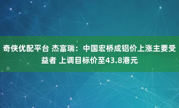 奇侠优配平台 杰富瑞：中国宏桥成铝价上涨主要受益者 上调目标价至43.8港元