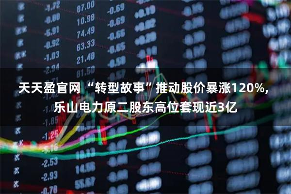 天天盈官网 “转型故事”推动股价暴涨120%, 乐山电力原二股东高位套现近3亿