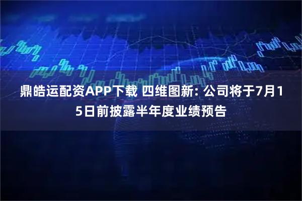 鼎皓运配资APP下载 四维图新: 公司将于7月15日前披露半年度业绩预告