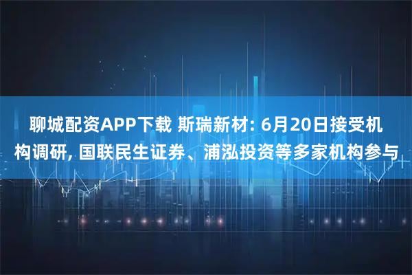 聊城配资APP下载 斯瑞新材: 6月20日接受机构调研, 国联民生证券、浦泓投资等多家机构参与