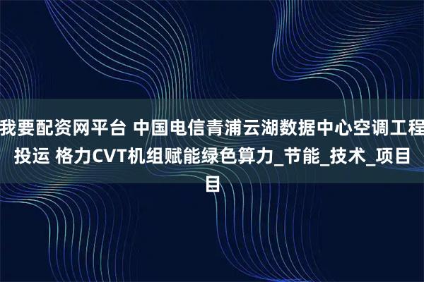 我要配资网平台 中国电信青浦云湖数据中心空调工程投运 格力CVT机组赋能绿色算力_节能_技术_项目