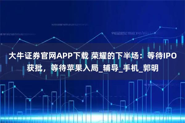 大牛证券官网APP下载 荣耀的下半场：等待IPO获批，等待苹果入局_辅导_手机_郭明