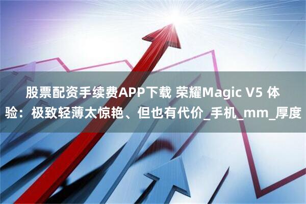 股票配资手续费APP下载 荣耀Magic V5 体验：极致轻薄太惊艳、但也有代价_手机_mm_厚度
