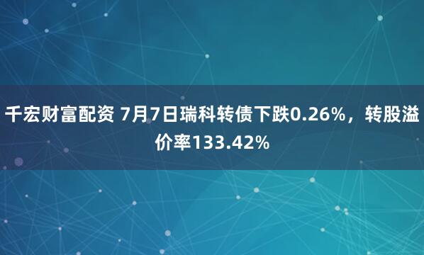 千宏财富配资 7月7日瑞科转债下跌0.26%，转股溢价率133.42%