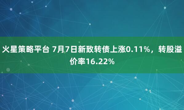 火星策略平台 7月7日新致转债上涨0.11%，转股溢价率16.22%