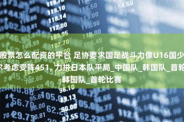股票怎么配资的平台 足协要求国足战斗力像U16国少, 久尔考虑变阵451, 力拼日本队平局_中国队_韩国队_首轮比赛