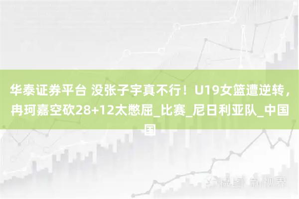 华泰证券平台 没张子宇真不行！U19女篮遭逆转，冉珂嘉空砍28+12太憋屈_比赛_尼日利亚队_中国