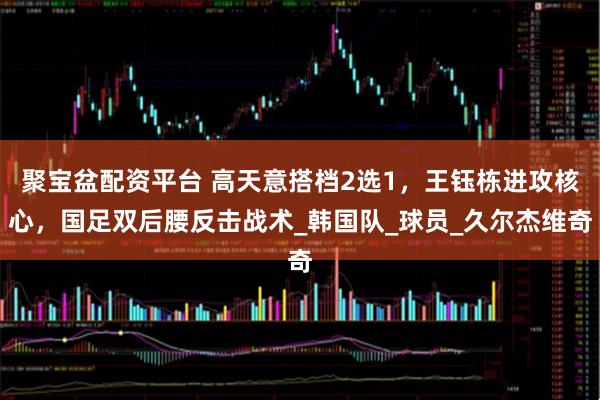 聚宝盆配资平台 高天意搭档2选1，王钰栋进攻核心，国足双后腰反击战术_韩国队_球员_久尔杰维奇