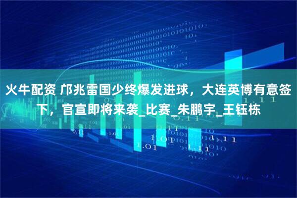 火牛配资 邝兆雷国少终爆发进球，大连英博有意签下，官宣即将来袭_比赛_朱鹏宇_王钰栋