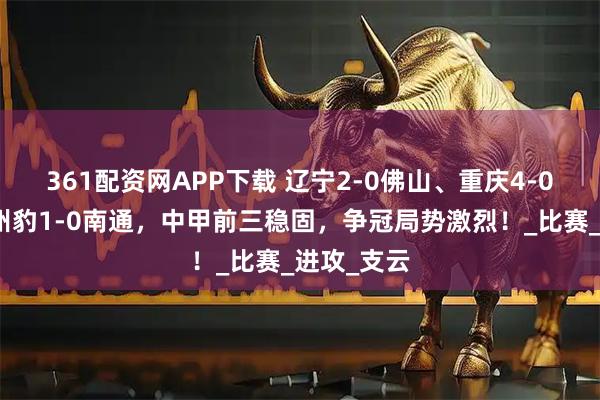 361配资网APP下载 辽宁2-0佛山、重庆4-0上海、广州豹1-0南通，中甲前三稳固，争冠局势激烈！_比赛_进攻_支云