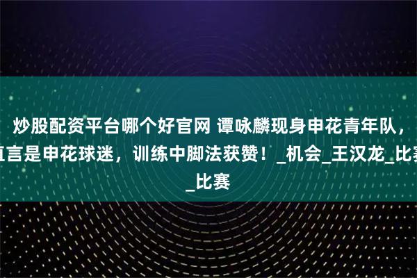 炒股配资平台哪个好官网 谭咏麟现身申花青年队，直言是申花球迷，训练中脚法获赞！_机会_王汉龙_比赛