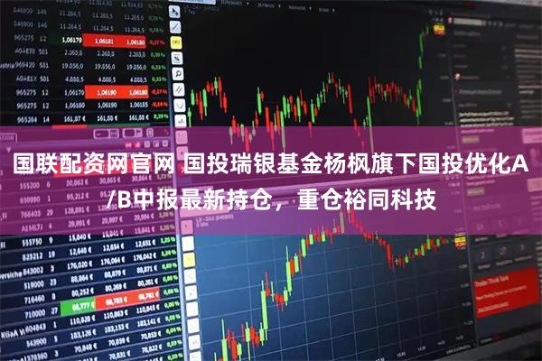国联配资网官网 国投瑞银基金杨枫旗下国投优化A/B中报最新持仓，重仓裕同科技