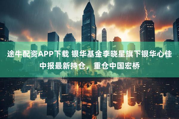 途牛配资APP下载 银华基金李晓星旗下银华心佳中报最新持仓，重仓中国宏桥
