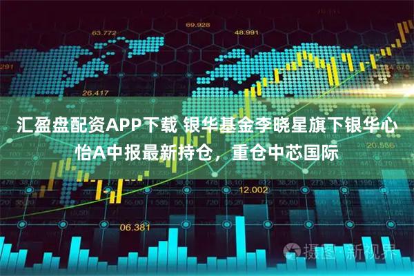 汇盈盘配资APP下载 银华基金李晓星旗下银华心怡A中报最新持仓，重仓中芯国际