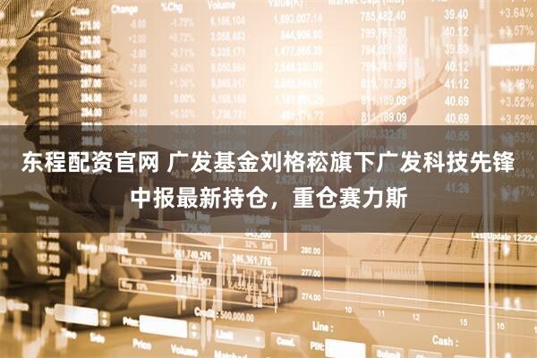 东程配资官网 广发基金刘格菘旗下广发科技先锋中报最新持仓，重仓赛力斯
