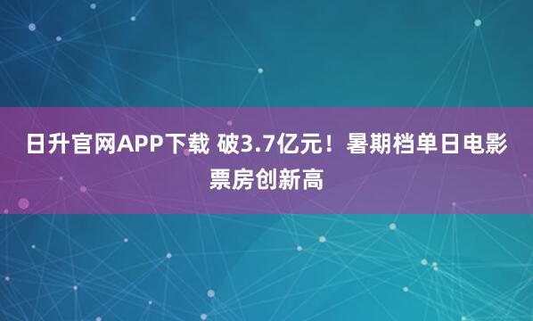 日升官网APP下载 破3.7亿元！暑期档单日电影票房创新高