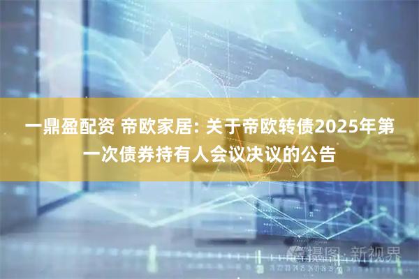 一鼎盈配资 帝欧家居: 关于帝欧转债2025年第一次债券持有人会议决议的公告