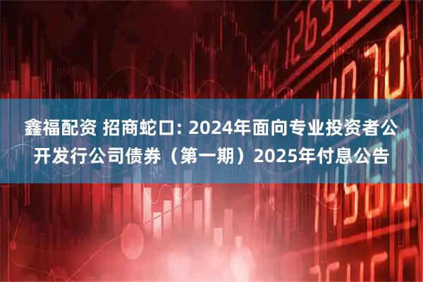 鑫福配资 招商蛇口: 2024年面向专业投资者公开发行公司债券（第一期）2025年付息公告