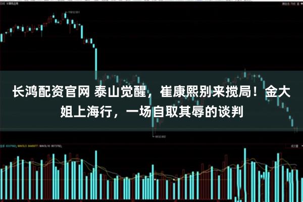 长鸿配资官网 泰山觉醒,崔康熙别来搅局!金大姐上海行,一场自取其辱的谈判