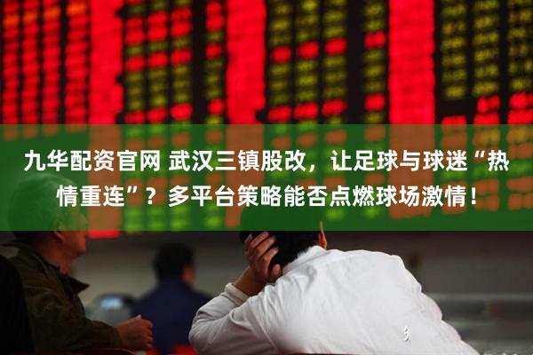 九华配资官网 武汉三镇股改,让足球与球迷“热情重连”?多平台策略能否点燃球场激情!