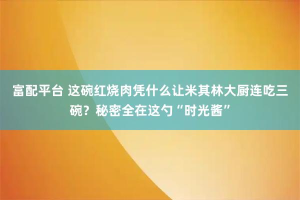 富配平台 这碗红烧肉凭什么让米其林大厨连吃三碗？秘密全在这勺“时光酱”